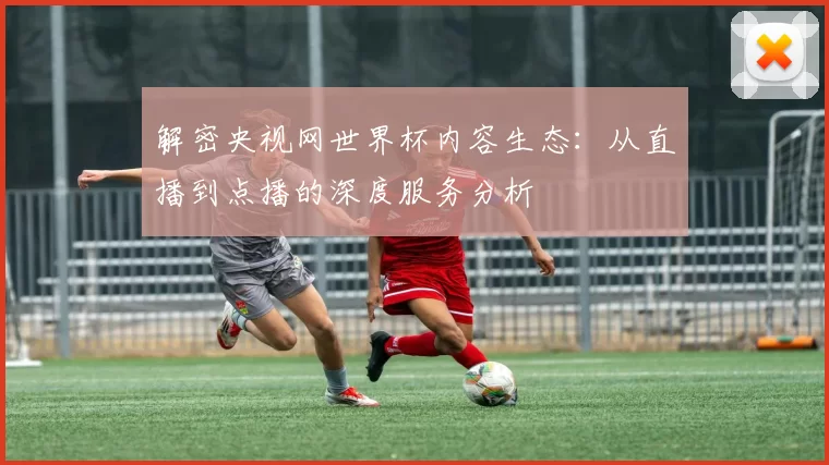 解密央视网世界杯内容生态:从直播到点播的深度服务分析