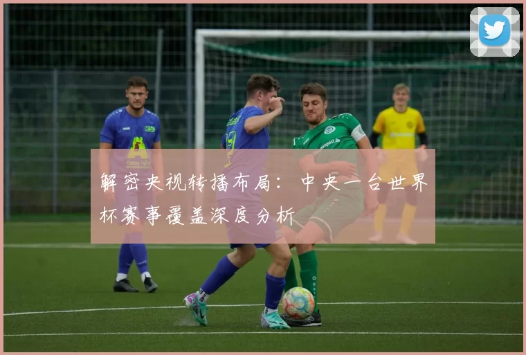 解密央视转播布局:中央一台世界杯赛事覆盖深度分析