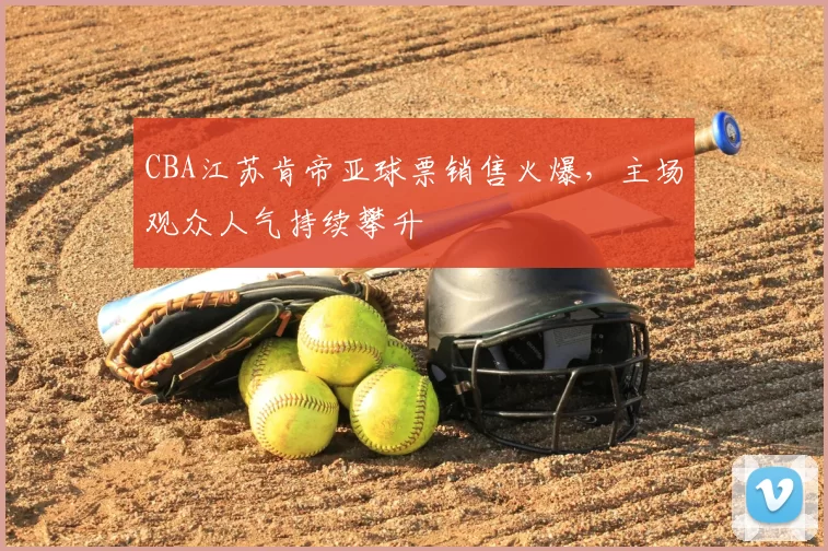 CBA江苏肯帝亚球票销售火爆，主场观众人气持续攀升