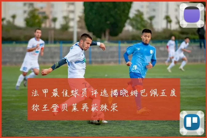 法甲最佳球员评选揭晓姆巴佩五度称王登贝莱再获殊荣