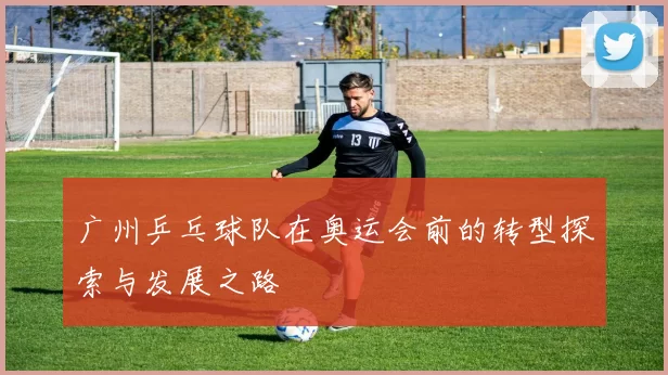 广州乒乓球队在奥运会前的转型探索与发展之路