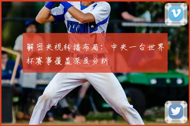 解密央视转播布局:中央一台世界杯赛事覆盖深度分析