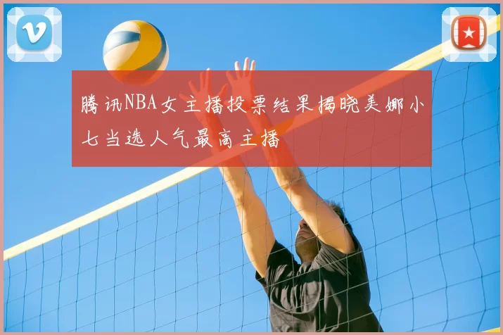 腾讯NBA女主播投票结果揭晓美娜小七当选人气最高主播