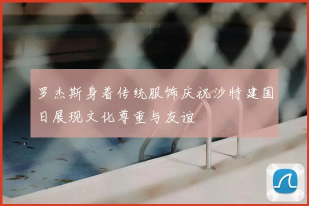 罗杰斯身着传统服饰庆祝沙特建国日展现文化尊重与友谊