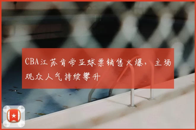CBA江苏肯帝亚球票销售火爆，主场观众人气持续攀升