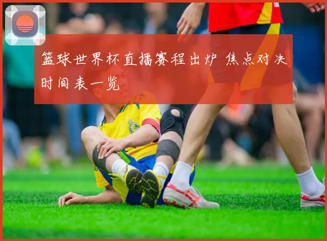 篮球世界杯直播赛程出炉 焦点对决时间表一览