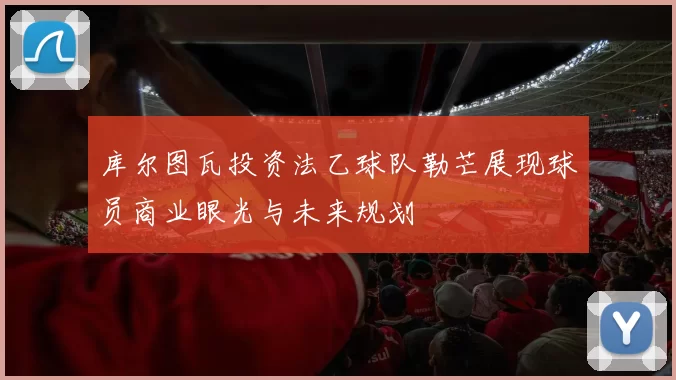 库尔图瓦投资法乙球队勒芒展现球员商业眼光与未来规划