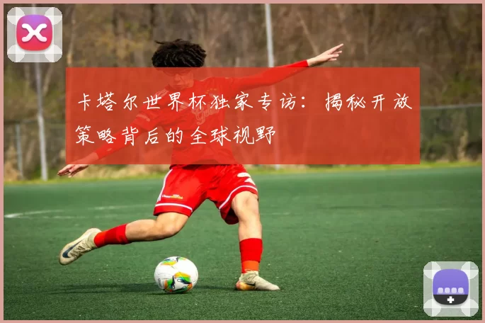 卡塔尔世界杯独家专访：揭秘开放策略背后的全球视野