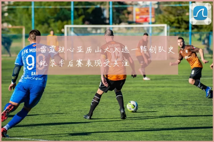 雷霆核心亚历山大入选一阵创队史纪录季后赛表现受关注