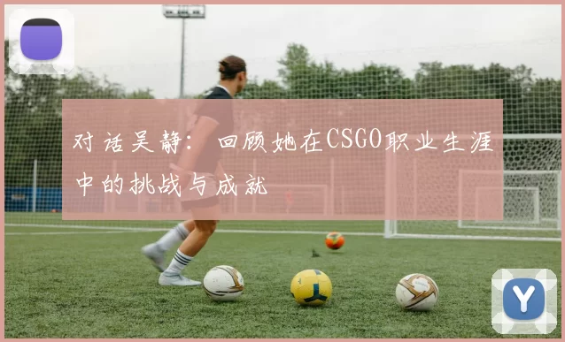 对话吴静：回顾她在CSGO职业生涯中的挑战与成就