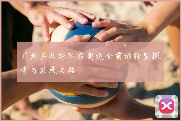 广州乒乓球队在奥运会前的转型探索与发展之路