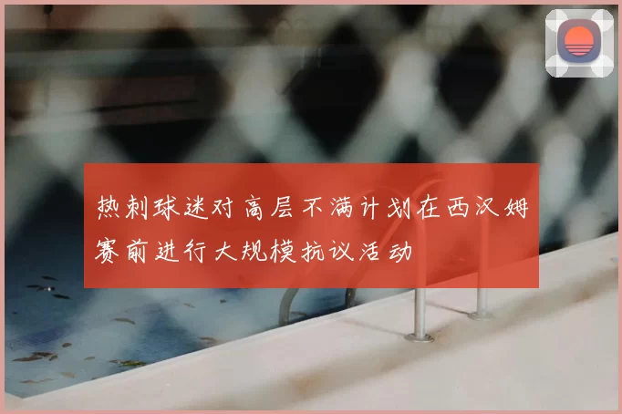 热刺球迷对高层不满计划在西汉姆赛前进行大规模抗议活动
