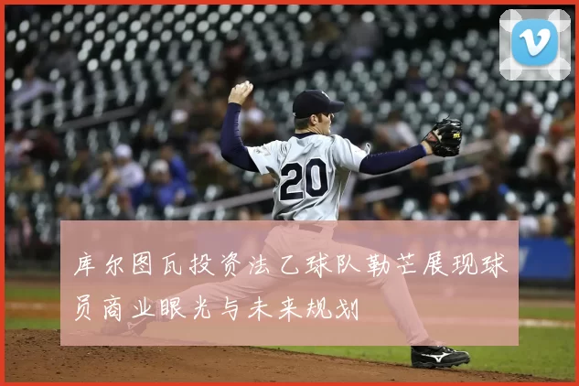 库尔图瓦投资法乙球队勒芒展现球员商业眼光与未来规划